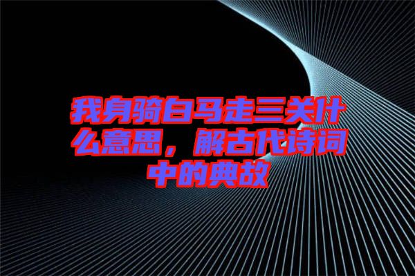 我身騎白馬走三關(guān)什么意思，解古代詩詞中的典故