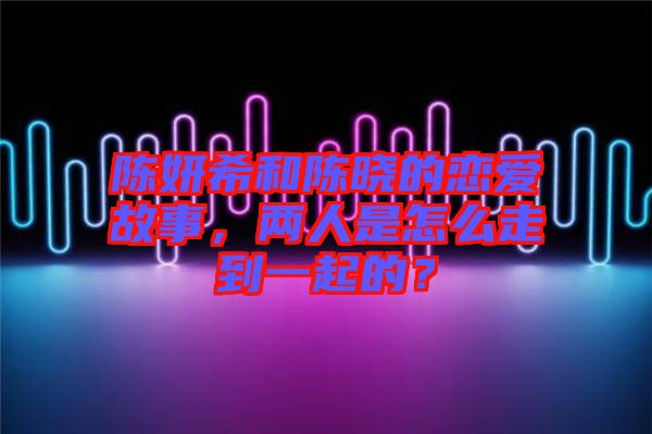 陳妍希和陳曉的戀愛故事，兩人是怎么走到一起的？