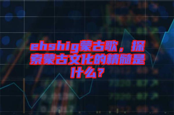 ehshig蒙古歌，探索蒙古文化的精髓是什么？