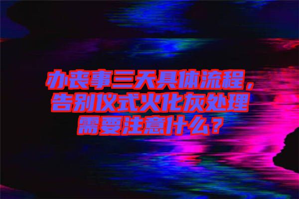 辦喪事三天具體流程，告別儀式火化灰處理需要注意什么？