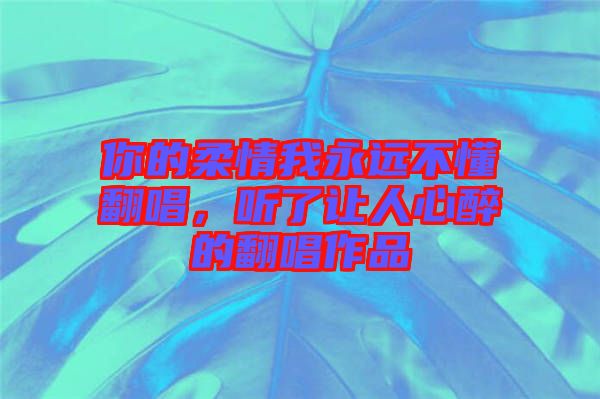 你的柔情我永遠(yuǎn)不懂翻唱，聽了讓人心醉的翻唱作品