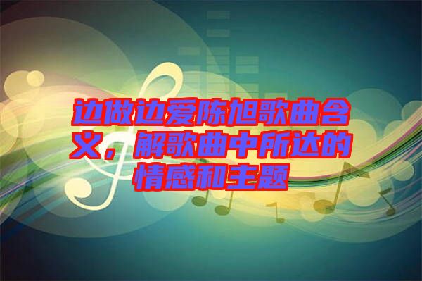 邊做邊愛陳旭歌曲含義，解歌曲中所達(dá)的情感和主題