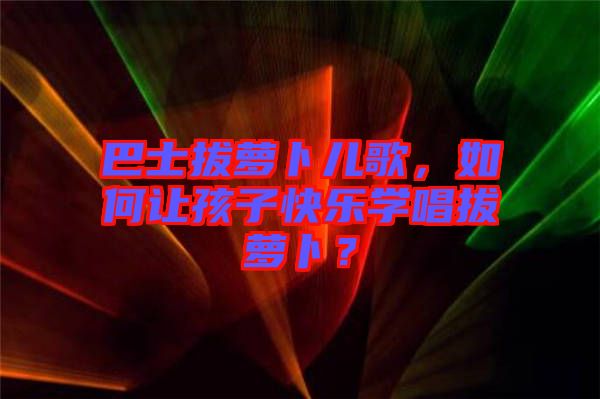 巴士拔蘿卜兒歌，如何讓孩子快樂學唱拔蘿卜？