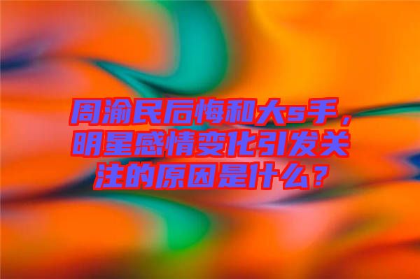 周渝民后悔和大s手，明星感情變化引發(fā)關(guān)注的原因是什么？