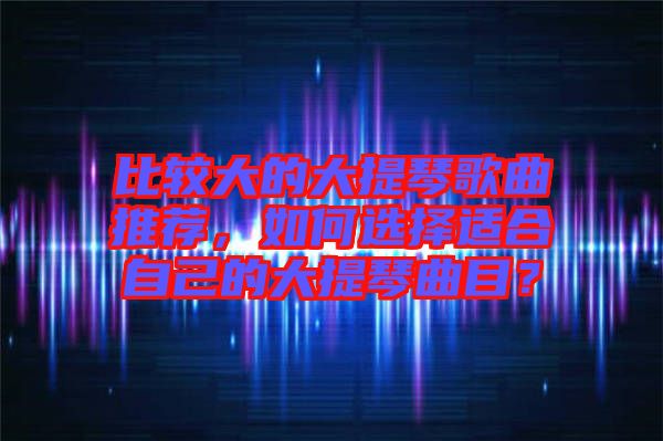 比較大的大提琴歌曲推薦，如何選擇適合自己的大提琴曲目？