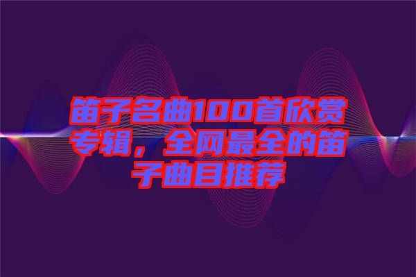 笛子名曲100首欣賞專輯，全網(wǎng)最全的笛子曲目推薦