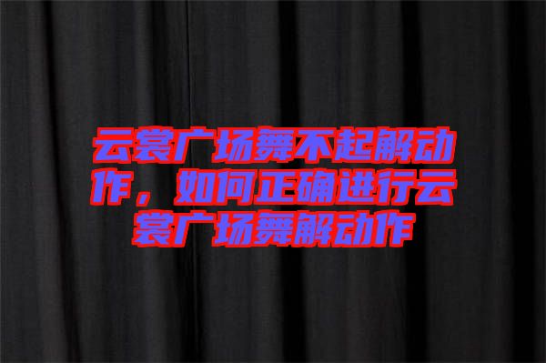 云裳廣場舞不起解動作，如何正確進(jìn)行云裳廣場舞解動作