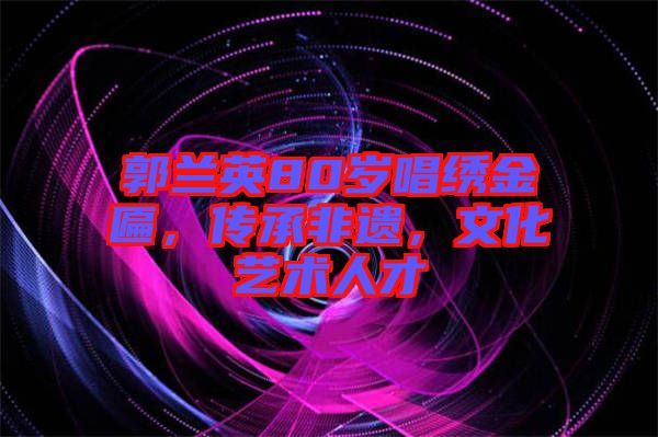 郭蘭英80歲唱繡金匾，傳承非遺，文化藝術(shù)人才