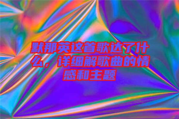 默那英這首歌達了什么，詳細解歌曲的情感和主題