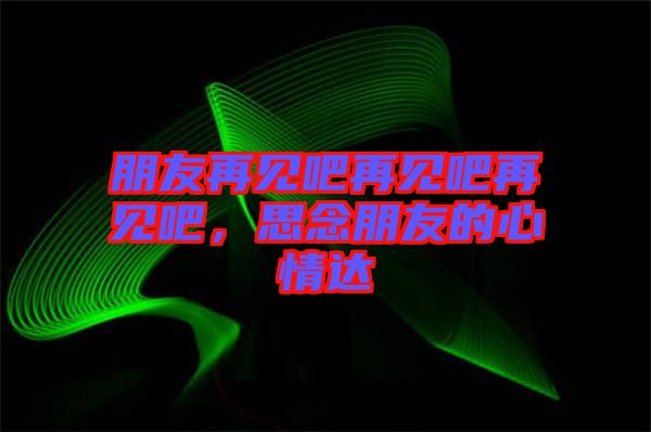 朋友再見吧再見吧再見吧，思念朋友的心情達(dá)