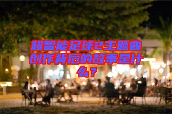 超智能足球2主題曲創(chuàng)作背后的故事是什么？