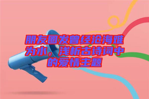 朋友圈發(fā)曾經(jīng)滄海難為水，淺析古詩詞中的愛情主題