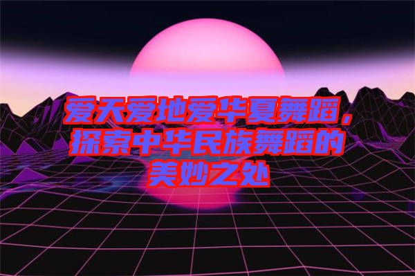 愛天愛地愛華夏舞蹈，探索中華民族舞蹈的美妙之處