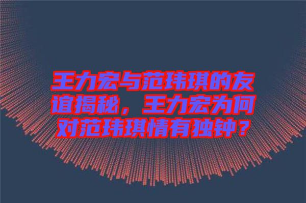 王力宏與范瑋琪的友誼揭秘，王力宏為何對(duì)范瑋琪情有獨(dú)鐘？