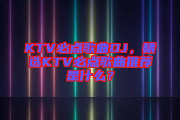 KTV必點(diǎn)歌曲DJ，精選KTV必點(diǎn)歌曲推薦是什么？