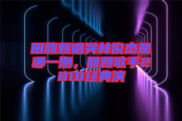 田馥甄唱哭林俊杰是哪一期，回顧歌手2018經(jīng)典演