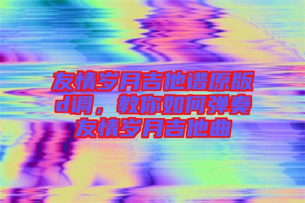 友情歲月吉他譜原版d調(diào)，教你如何彈奏友情歲月吉他曲