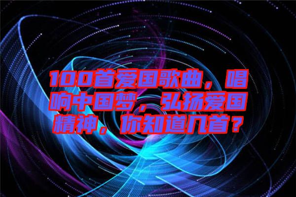 100首愛國歌曲，唱響中國夢，弘揚愛國精神，你知道幾首？