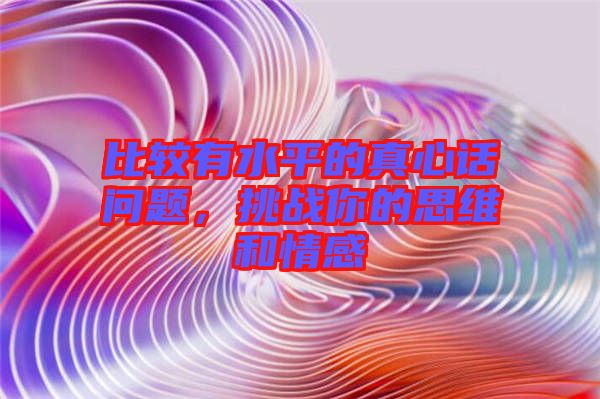 比較有水平的真心話問(wèn)題，挑戰(zhàn)你的思維和情感