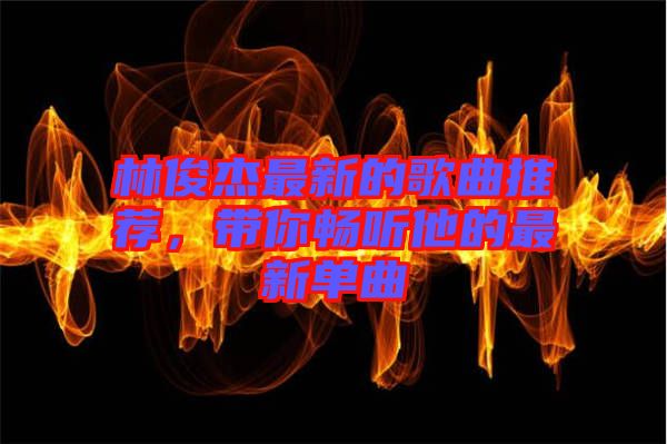 林俊杰最新的歌曲推薦，帶你暢聽他的最新單曲