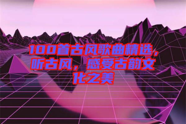 100首古風(fēng)歌曲精選，聽(tīng)古風(fēng)，感受古韻文化之美