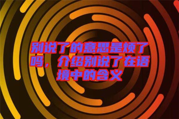 別說了的意思是煩了嗎，介紹別說了在語境中的含義