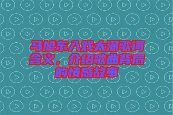 馬旭東入戲太深歌詞含義，介紹歌曲背后的情感故事