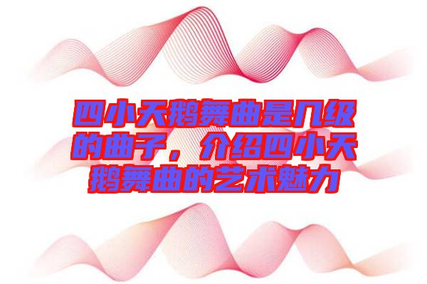 四小天鵝舞曲是幾級的曲子，介紹四小天鵝舞曲的藝術(shù)魅力