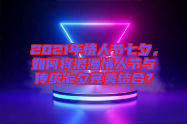 2021年情人節(jié)七夕，如何將浪漫情人節(jié)與傳統(tǒng)七夕完美結(jié)合？