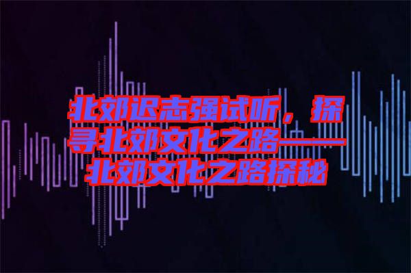 北郊遲志強試聽，探尋北郊文化之路——北郊文化之路探秘