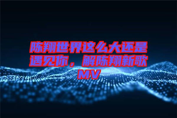 陳翔世界這么大還是遇見你，解陳翔新歌MV