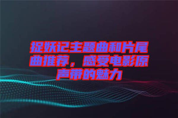 捉妖記主題曲和片尾曲推薦，感受電影原聲帶的魅力