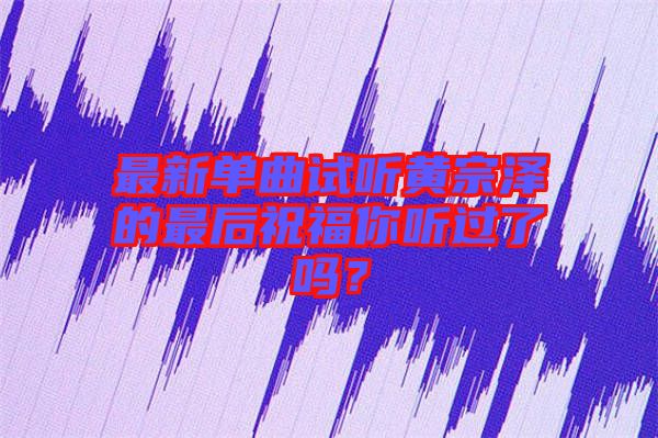 最新單曲試聽黃宗澤的最后祝福你聽過了嗎？