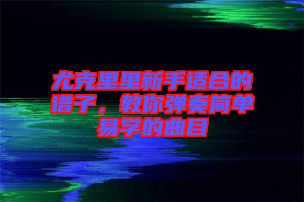 尤克里里新手適合的譜子，教你彈奏簡單易學(xué)的曲目