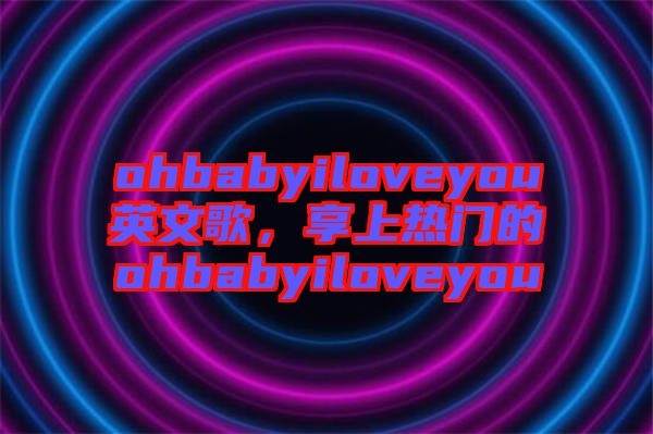 ohbabyiloveyou英文歌，享上熱門的ohbabyiloveyou