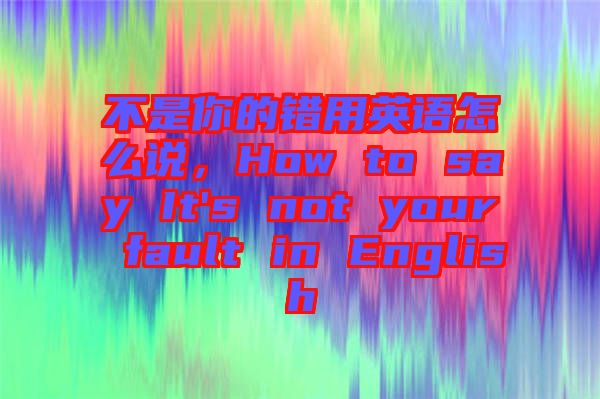 不是你的錯用英語怎么說，How to say It's not your fault in English