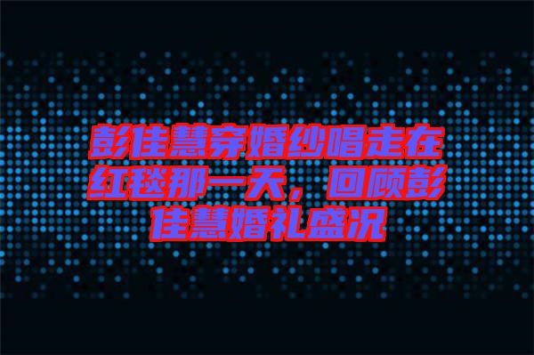 彭佳慧穿婚紗唱走在紅毯那一天，回顧彭佳慧婚禮盛況