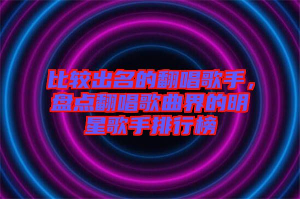 比較出名的翻唱歌手，盤點(diǎn)翻唱歌曲界的明星歌手排行榜