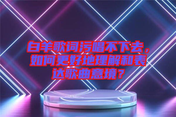 白羊歌詞污唱不下去，如何更好地理解和表達(dá)歌曲意境？