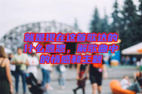 就是現(xiàn)在這首歌達(dá)的什么意思，解歌曲中的情感和主題