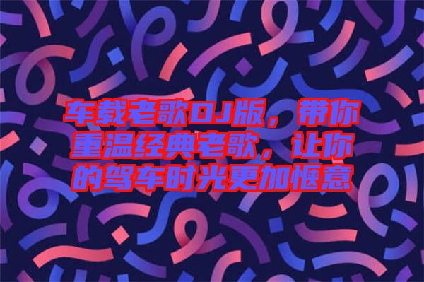 車載老歌DJ版，帶你重溫經(jīng)典老歌，讓你的駕車時(shí)光更加愜意