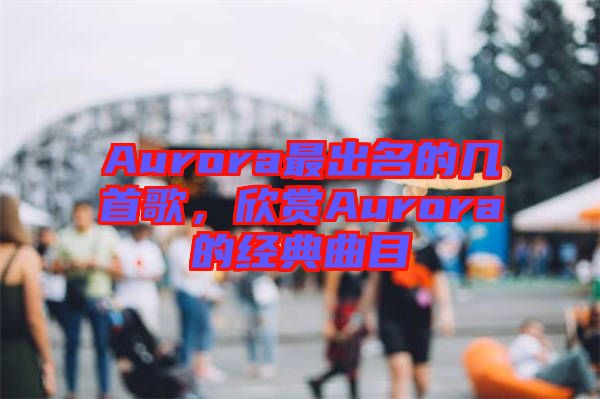 Aurora最出名的幾首歌，欣賞Aurora的經(jīng)典曲目