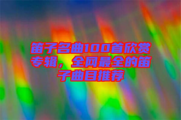 笛子名曲100首欣賞專輯，全網(wǎng)最全的笛子曲目推薦