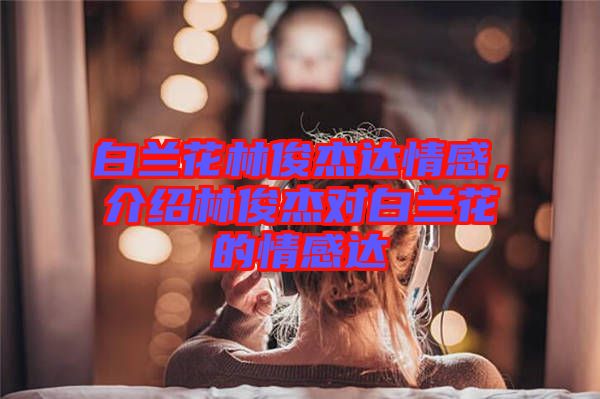 白蘭花林俊杰達情感，介紹林俊杰對白蘭花的情感達