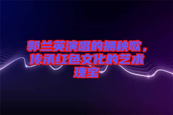 郭蘭英演唱的擁秧歌，傳承紅色文化的藝術(shù)瑰寶