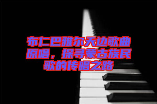 布仁巴雅爾天邊歌曲原唱，探尋蒙古族民歌的傳唱之路