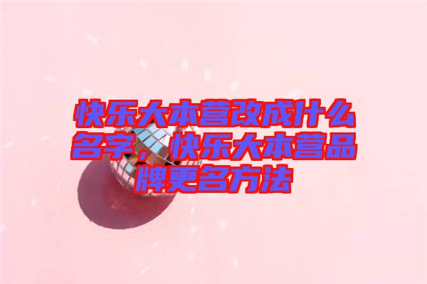 快樂大本營改成什么名字，快樂大本營品牌更名方法