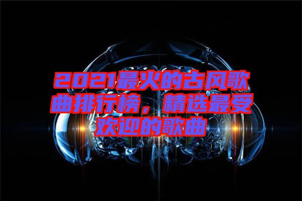 2021最火的古風歌曲排行榜，精選最受歡迎的歌曲