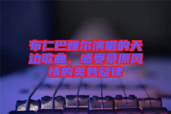 布仁巴雅爾演唱的天邊歌曲，感受草原風情的美妙旋律