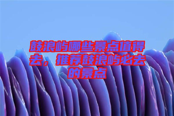 鼓浪嶼哪些景點(diǎn)值得去，推薦鼓浪嶼必去的景點(diǎn)